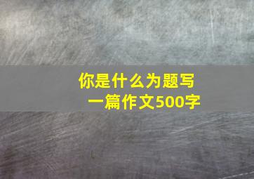 你是什么为题写一篇作文500字