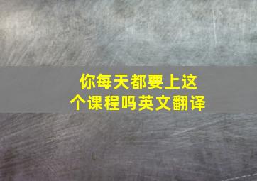 你每天都要上这个课程吗英文翻译