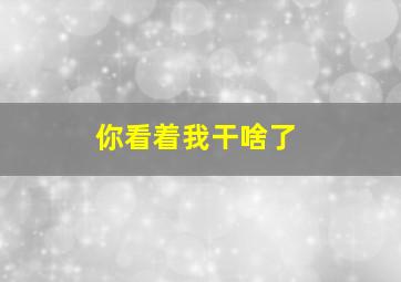 你看着我干啥了