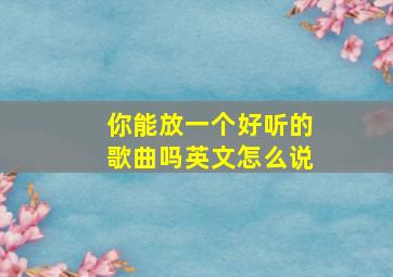 你能放一个好听的歌曲吗英文怎么说