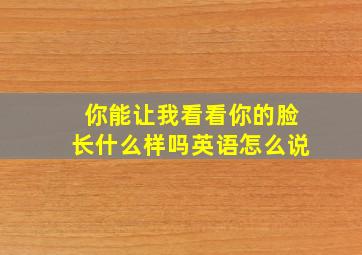 你能让我看看你的脸长什么样吗英语怎么说