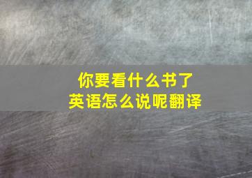 你要看什么书了英语怎么说呢翻译