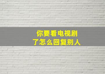 你要看电视剧了怎么回复别人