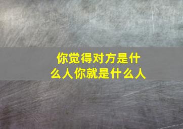 你觉得对方是什么人你就是什么人