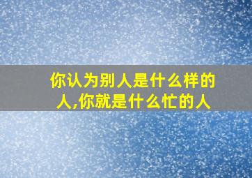 你认为别人是什么样的人,你就是什么忙的人