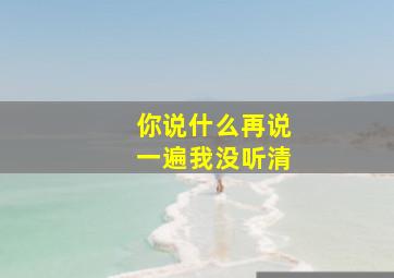 你说什么再说一遍我没听清