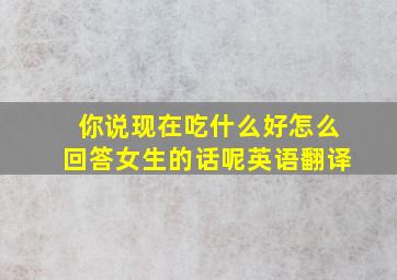 你说现在吃什么好怎么回答女生的话呢英语翻译