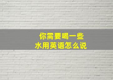 你需要喝一些水用英语怎么说