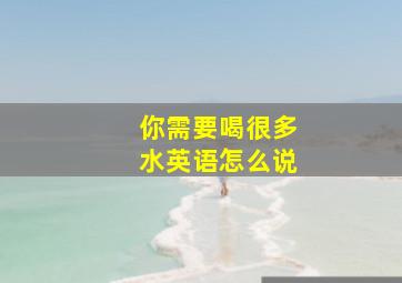 你需要喝很多水英语怎么说