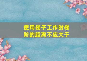 使用梯子工作时梯阶的距离不应大于