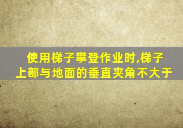 使用梯子攀登作业时,梯子上部与地面的垂直夹角不大于