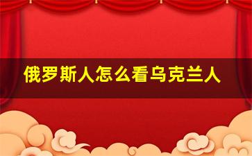 俄罗斯人怎么看乌克兰人