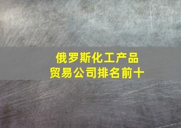 俄罗斯化工产品贸易公司排名前十