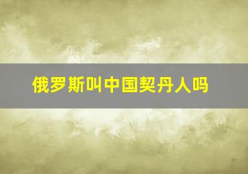 俄罗斯叫中国契丹人吗