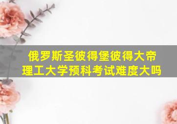 俄罗斯圣彼得堡彼得大帝理工大学预科考试难度大吗