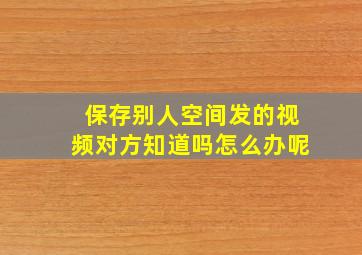 保存别人空间发的视频对方知道吗怎么办呢