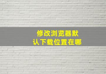 修改浏览器默认下载位置在哪