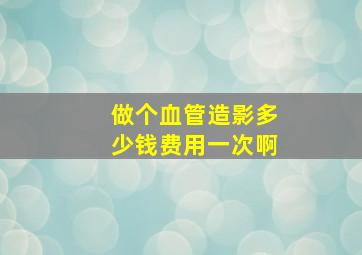 做个血管造影多少钱费用一次啊