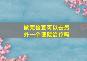 做完检查可以去另外一个医院治疗吗