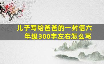 儿子写给爸爸的一封信六年级300字左右怎么写