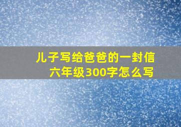 儿子写给爸爸的一封信六年级300字怎么写