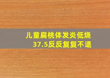 儿童扁桃体发炎低烧37.5反反复复不退