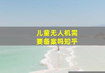 儿童无人机需要备案吗知乎