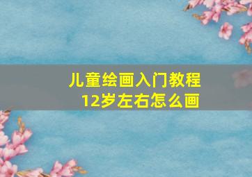 儿童绘画入门教程12岁左右怎么画