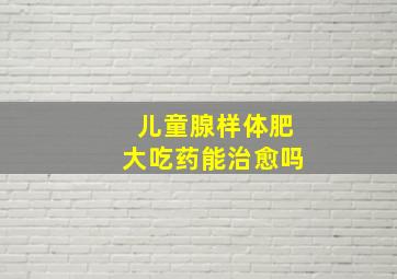 儿童腺样体肥大吃药能治愈吗