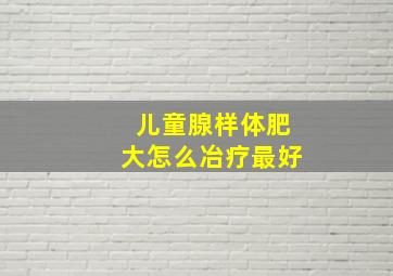 儿童腺样体肥大怎么冶疗最好