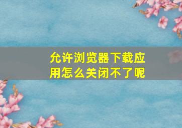 允许浏览器下载应用怎么关闭不了呢