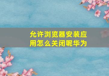 允许浏览器安装应用怎么关闭呢华为