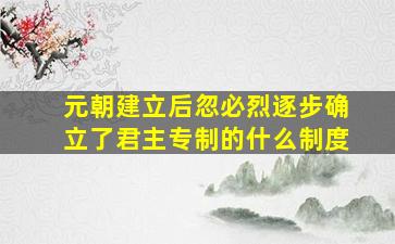 元朝建立后忽必烈逐步确立了君主专制的什么制度