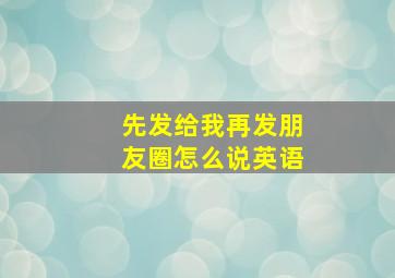 先发给我再发朋友圈怎么说英语