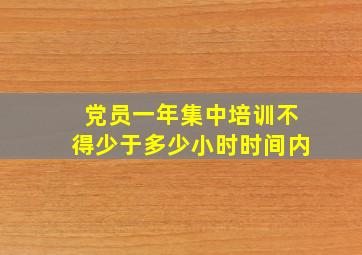 党员一年集中培训不得少于多少小时时间内