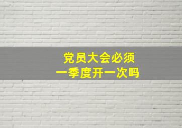 党员大会必须一季度开一次吗