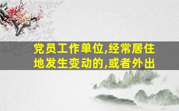 党员工作单位,经常居住地发生变动的,或者外出