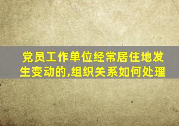 党员工作单位经常居住地发生变动的,组织关系如何处理