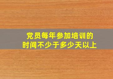 党员每年参加培训的时间不少于多少天以上