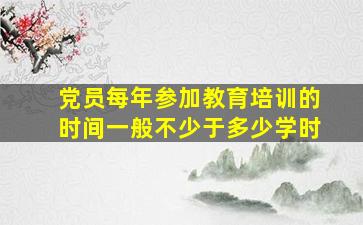 党员每年参加教育培训的时间一般不少于多少学时