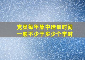 党员每年集中培训时间一般不少于多少个学时