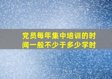 党员每年集中培训的时间一般不少于多少学时