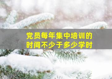 党员每年集中培训的时间不少于多少学时