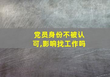 党员身份不被认可,影响找工作吗