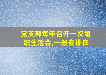 党支部每年召开一次组织生活会,一般安排在