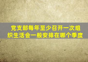 党支部每年至少召开一次组织生活会一般安排在哪个季度