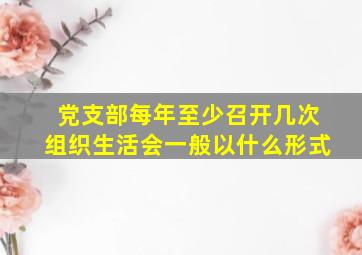 党支部每年至少召开几次组织生活会一般以什么形式