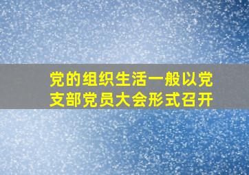 党的组织生活一般以党支部党员大会形式召开