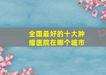 全国最好的十大肿瘤医院在哪个城市