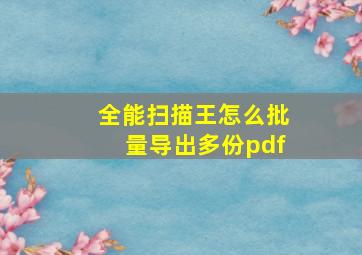 全能扫描王怎么批量导出多份pdf